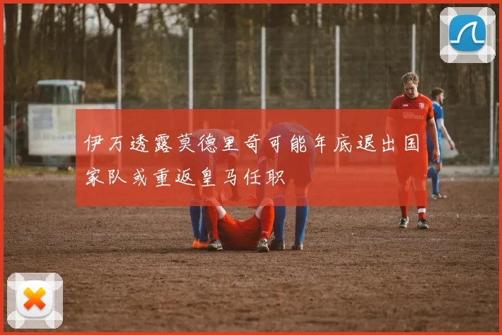 伊万透露莫德里奇可能年底退出国家队或重返皇马任职