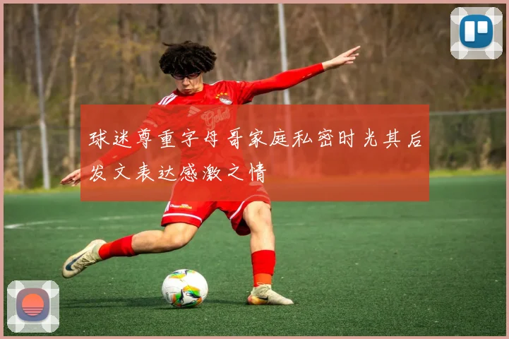 球迷尊重字母哥家庭私密时光其后发文表达感激之情