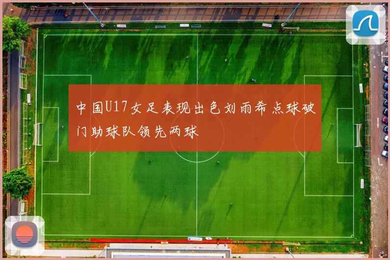 中国U17女足表现出色刘雨希点球破门助球队领先两球