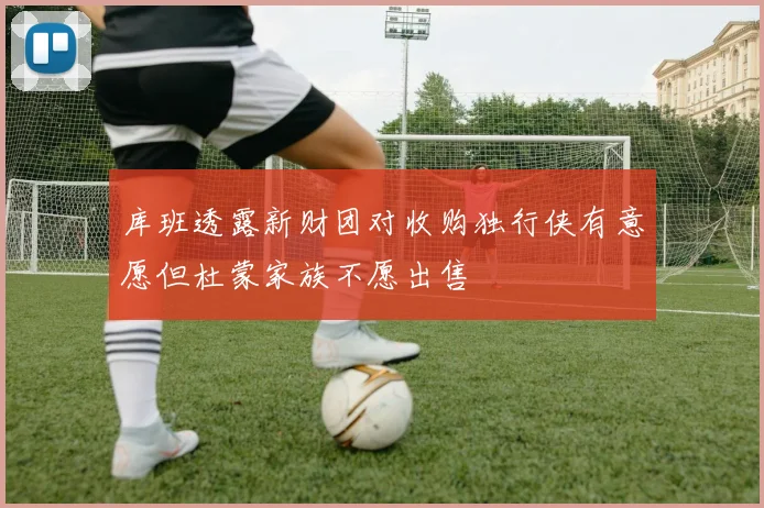 库班透露新财团对收购独行侠有意愿但杜蒙家族不愿出售