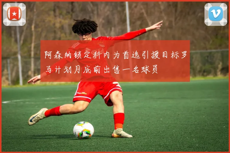 阿森纳锁定科内为首选引援目标罗马计划月底前出售一名球员
