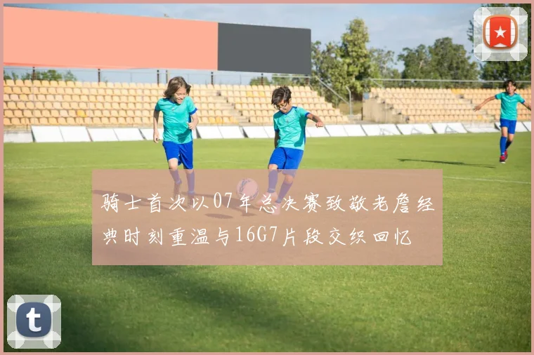 骑士首次以07年总决赛致敬老詹经典时刻重温与16G7片段交织回忆