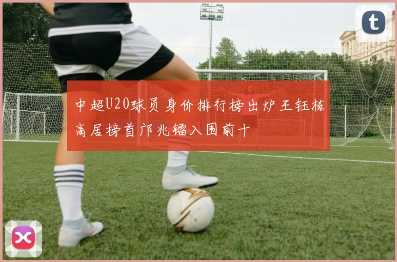 中超U20球员身价排行榜出炉王钰栋高居榜首邝兆镭入围前十