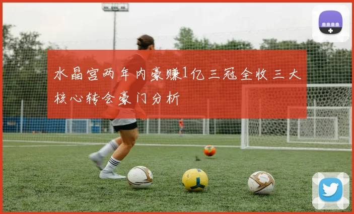 水晶宫两年内豪赚1亿三冠全收三大核心转会豪门分析
