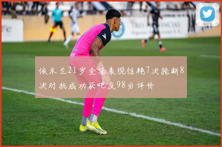 依木兰21岁全场表现惊艳7次抢断8次对抗成功获吧友98分评价