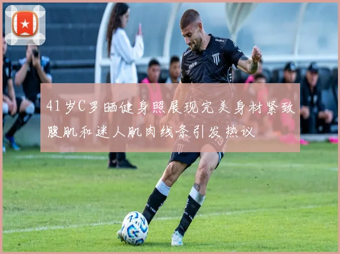 41岁C罗晒健身照展现完美身材紧致腹肌和迷人肌肉线条引发热议