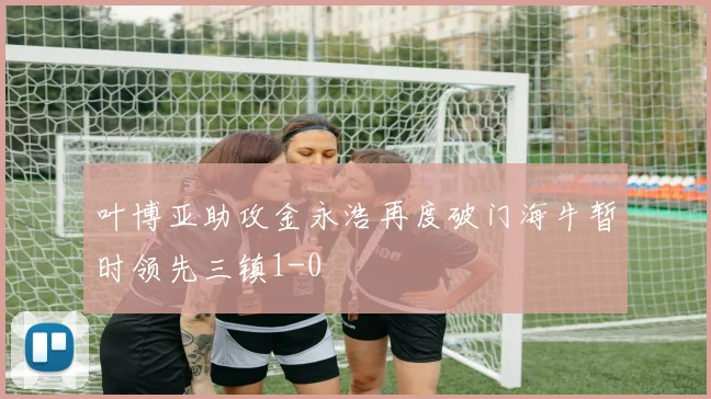 叶博亚助攻金永浩再度破门海牛暂时领先三镇1-0