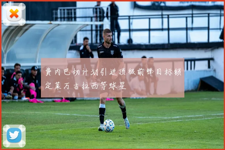 费内巴切计划引进顶级前锋目标锁定莱万吉拉西等球星