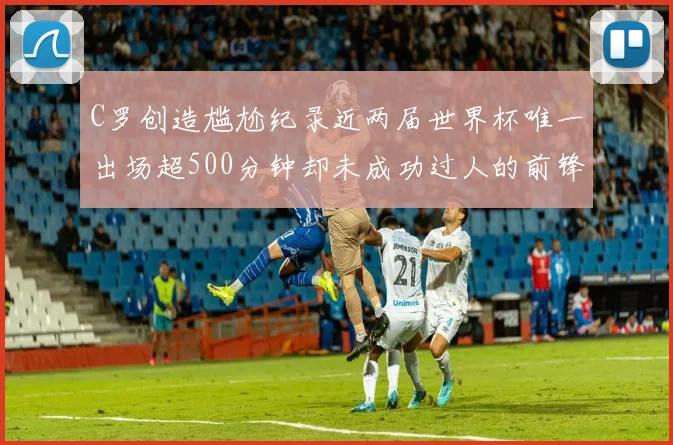 C罗创造尴尬纪录近两届世界杯唯一出场超500分钟却未成功过人的前锋