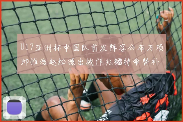U17亚洲杯中国队首发阵容公布万项帅惟浩赵松源出战邝兆镭待命替补