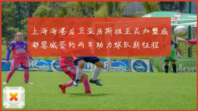 上海海港后卫亚历斯祖正式加盟成都蓉城签约两年助力球队新征程
