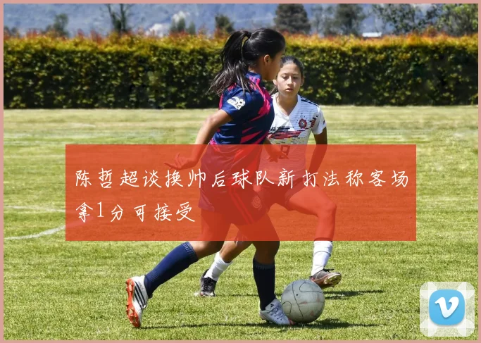 陈哲超谈换帅后球队新打法称客场拿1分可接受