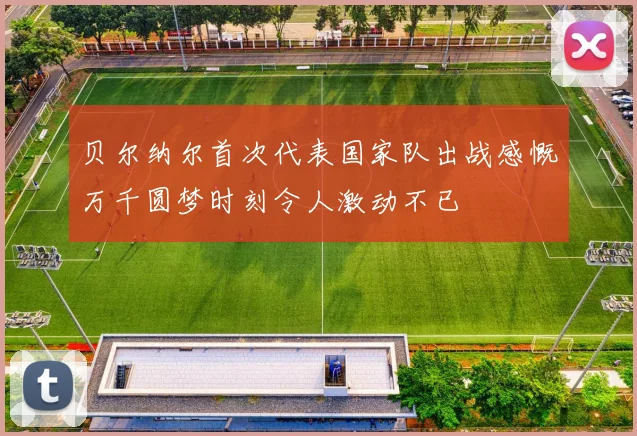 贝尔纳尔首次代表国家队出战感慨万千圆梦时刻令人激动不已