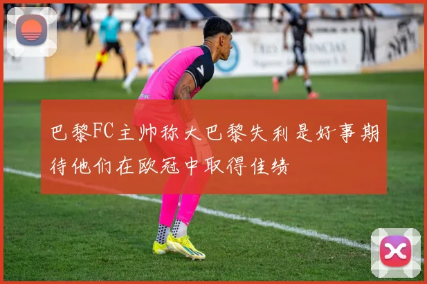 巴黎FC主帅称大巴黎失利是好事期待他们在欧冠中取得佳绩