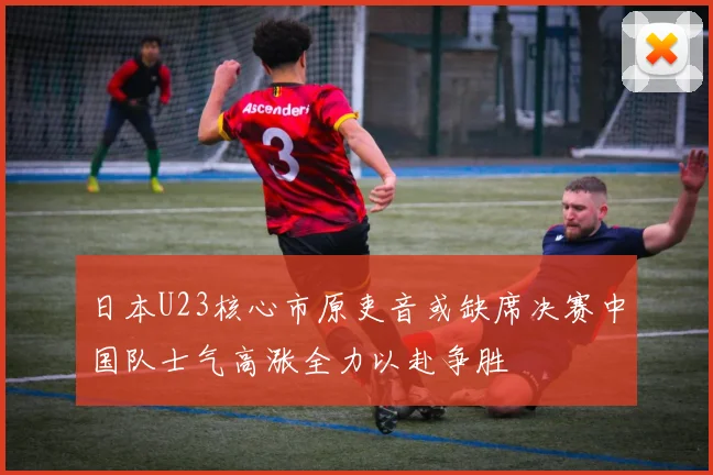 日本U23核心市原吏音或缺席决赛中国队士气高涨全力以赴争胜